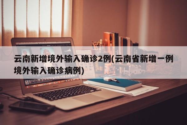 云南新增境外输入确诊2例(云南省新增一例境外输入确诊病例)