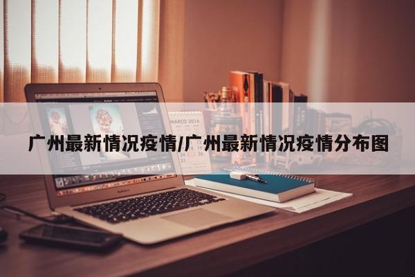广州最新情况疫情/广州最新情况疫情分布图