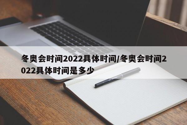 冬奥会时间2022具体时间/冬奥会时间2022具体时间是多少