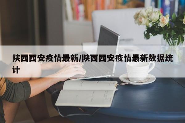 陕西西安疫情最新/陕西西安疫情最新数据统计