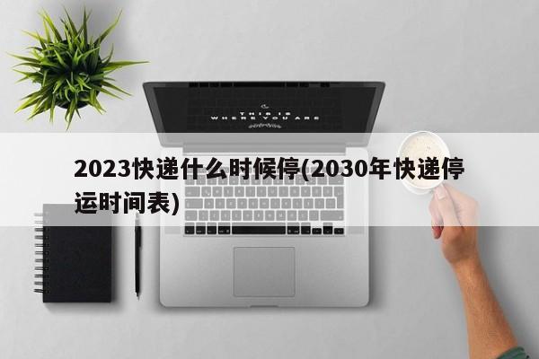 2023快递什么时候停(2030年快递停运时间表)