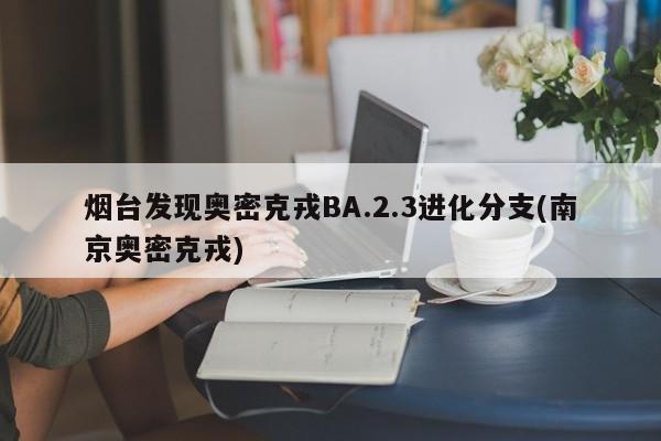 烟台发现奥密克戎BA.2.3进化分支(南京奥密克戎)
