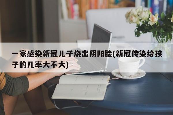 一家感染新冠儿子烧出阴阳脸(新冠传染给孩子的几率大不大)