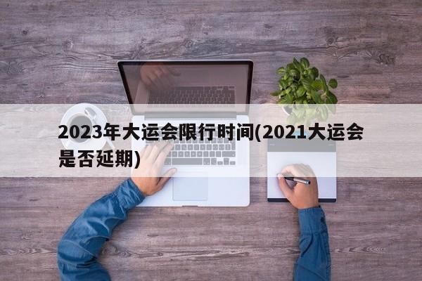 2023年大运会限行时间(2021大运会是否延期)
