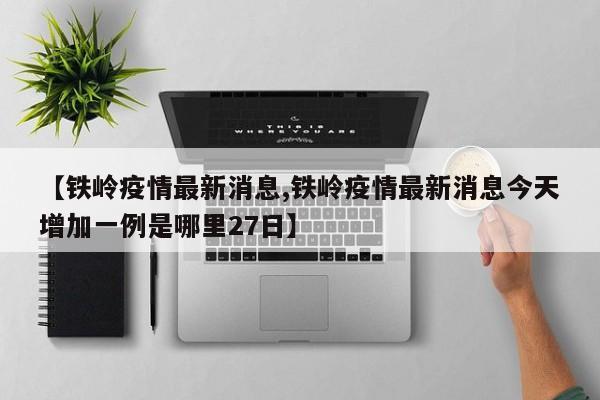 【铁岭疫情最新消息,铁岭疫情最新消息今天增加一例是哪里27日】