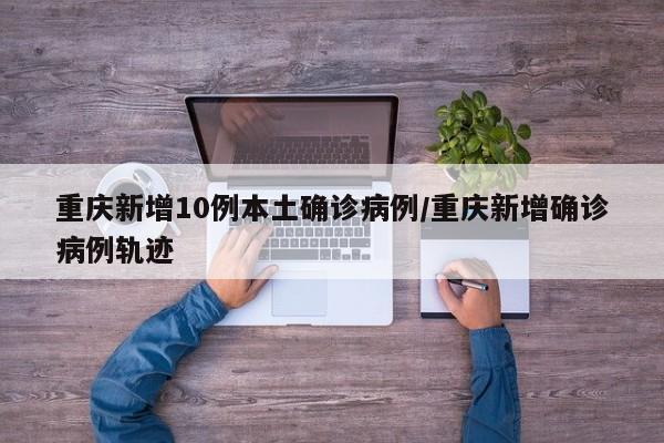 重庆新增10例本土确诊病例/重庆新增确诊病例轨迹