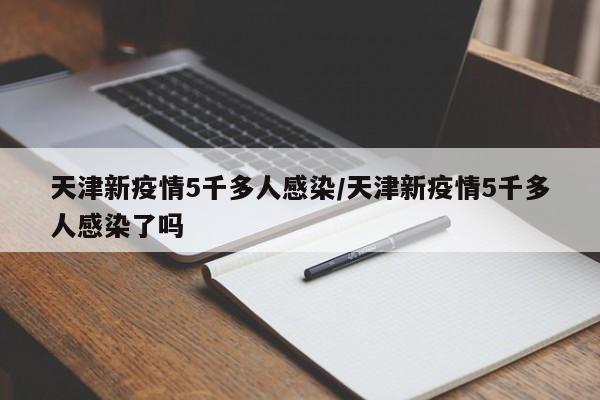 天津新疫情5千多人感染/天津新疫情5千多人感染了吗