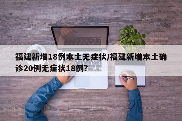 福建新增18例本土无症状/福建新增本土确诊20例无症状18例?