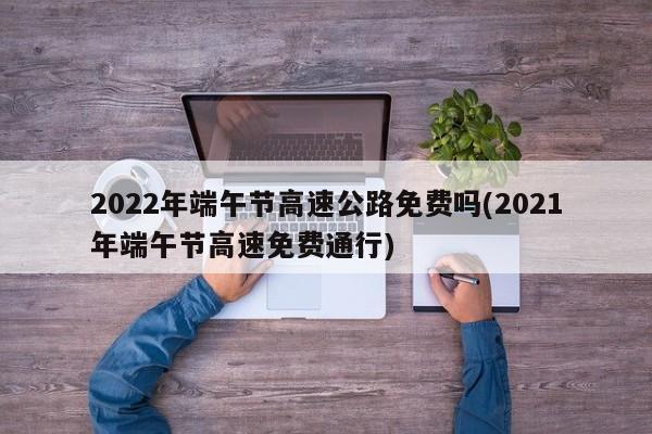 2022年端午节高速公路免费吗(2021年端午节高速免费通行)
