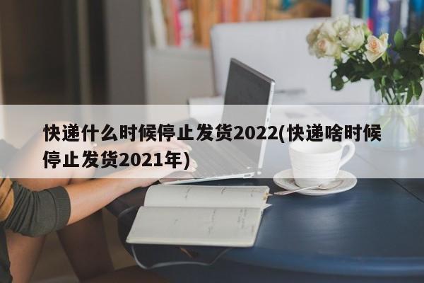快递什么时候停止发货2022(快递啥时候停止发货2021年)