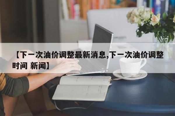 【下一次油价调整最新消息,下一次油价调整时间 新闻】