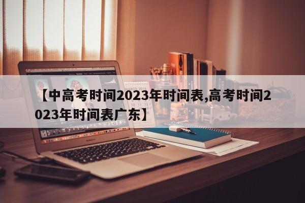 【中高考时间2023年时间表,高考时间2023年时间表广东】