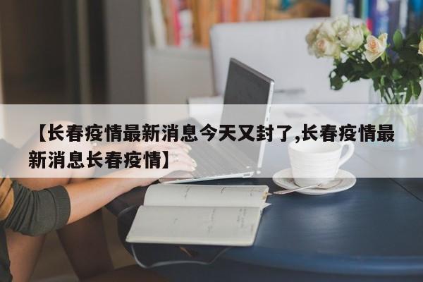 【长春疫情最新消息今天又封了,长春疫情最新消息长春疫情】