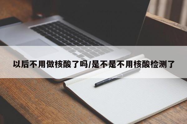 以后不用做核酸了吗/是不是不用核酸检测了