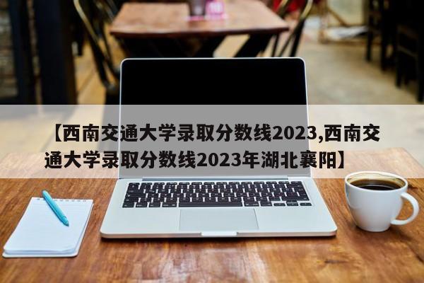 【西南交通大学录取分数线2023,西南交通大学录取分数线2023年湖北襄阳】