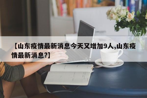 【山东疫情最新消息今天又增加9人,山东疫情最新消息?】