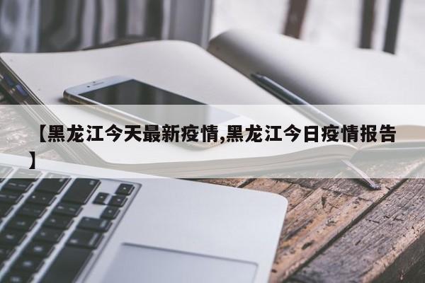 【黑龙江今天最新疫情,黑龙江今日疫情报告】