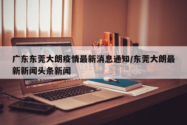 广东东莞大朗疫情最新消息通知/东莞大朗最新新闻头条新闻