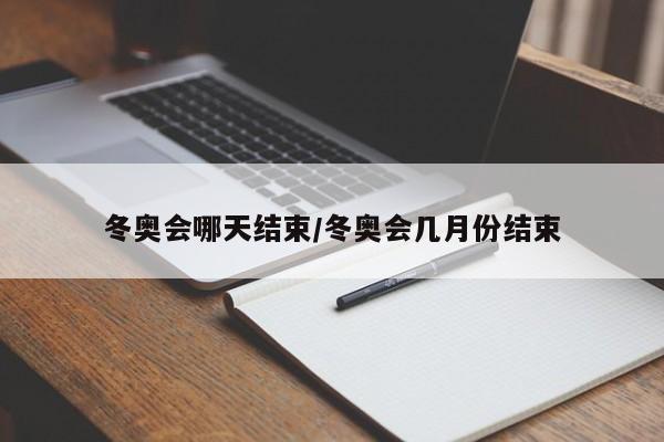 冬奥会哪天结束/冬奥会几月份结束
