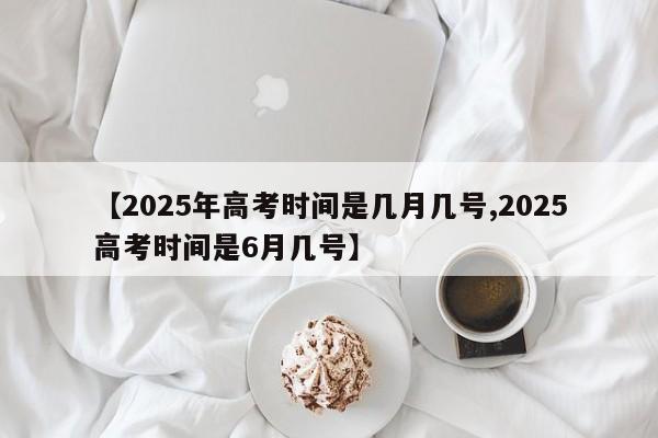 【2025年高考时间是几月几号,2025高考时间是6月几号】