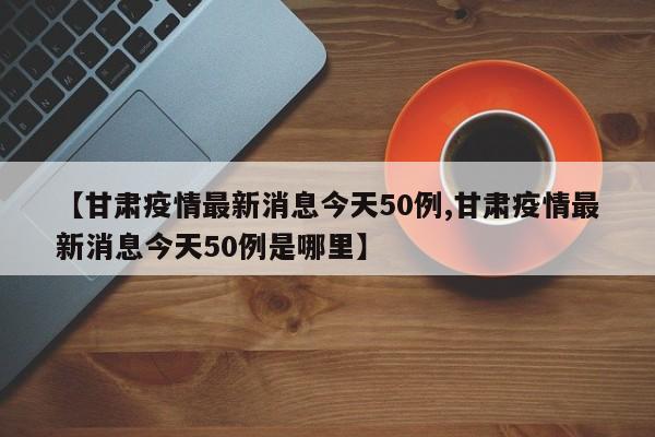 【甘肃疫情最新消息今天50例,甘肃疫情最新消息今天50例是哪里】