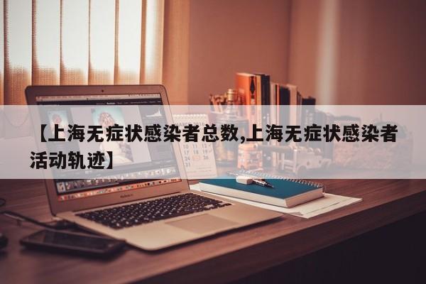 【上海无症状感染者总数,上海无症状感染者活动轨迹】