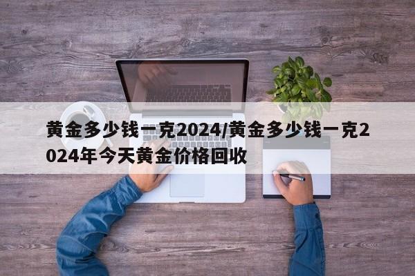 黄金多少钱一克2024/黄金多少钱一克2024年今天黄金价格回收