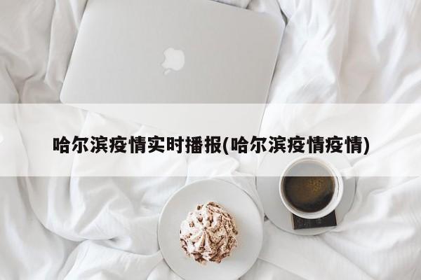 哈尔滨疫情实时播报(哈尔滨疫情疫情)