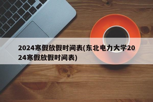 2024寒假放假时间表(东北电力大学2024寒假放假时间表)