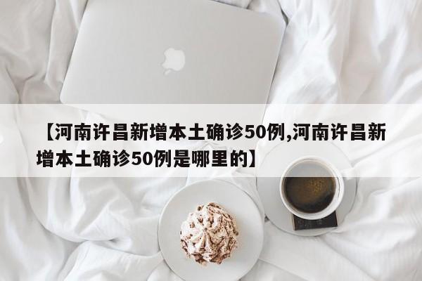 【河南许昌新增本土确诊50例,河南许昌新增本土确诊50例是哪里的】