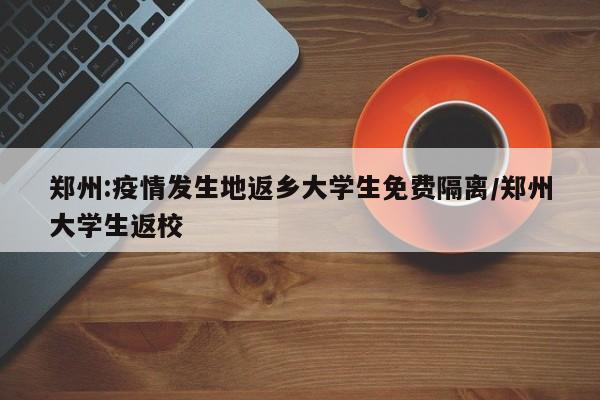 郑州:疫情发生地返乡大学生免费隔离/郑州大学生返校
