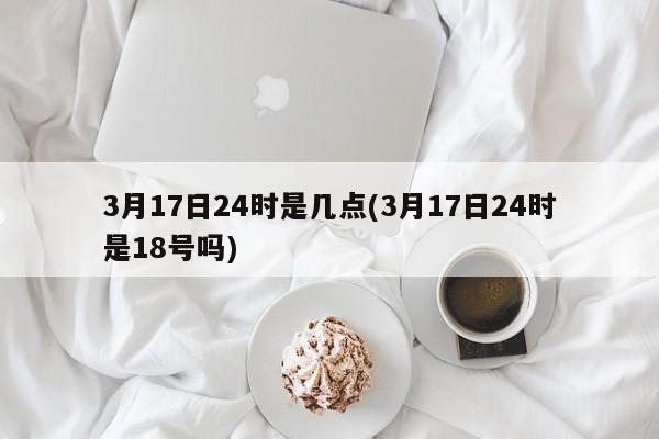 3月17日24时是几点(3月17日24时是18号吗)