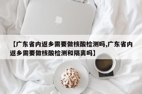 【广东省内返乡需要做核酸检测吗,广东省内返乡需要做核酸检测和隔离吗】