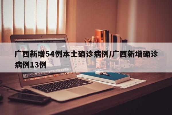 广西新增54例本土确诊病例/广西新增确诊病例13例