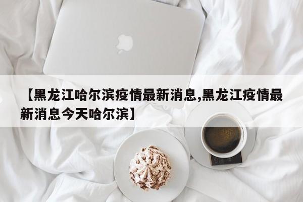 【黑龙江哈尔滨疫情最新消息,黑龙江疫情最新消息今天哈尔滨】