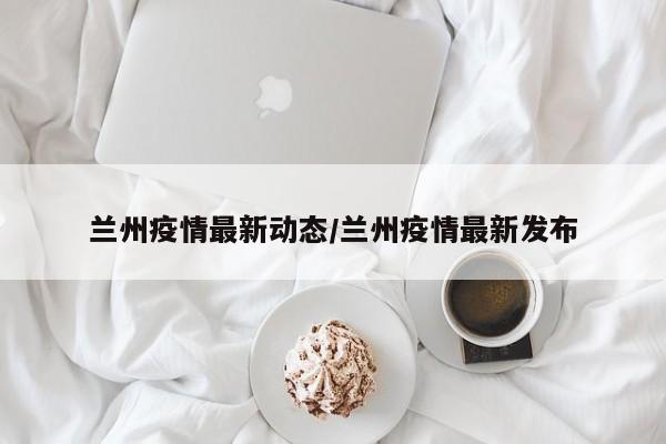 兰州疫情最新动态/兰州疫情最新发布