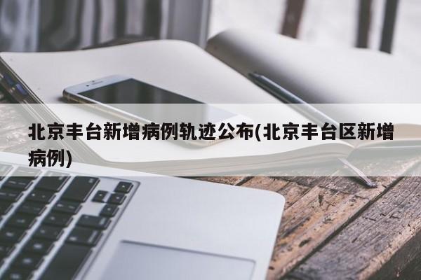 北京丰台新增病例轨迹公布(北京丰台区新增病例)