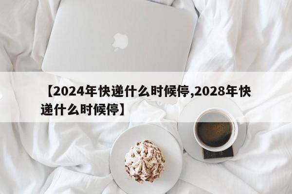 【2024年快递什么时候停,2028年快递什么时候停】