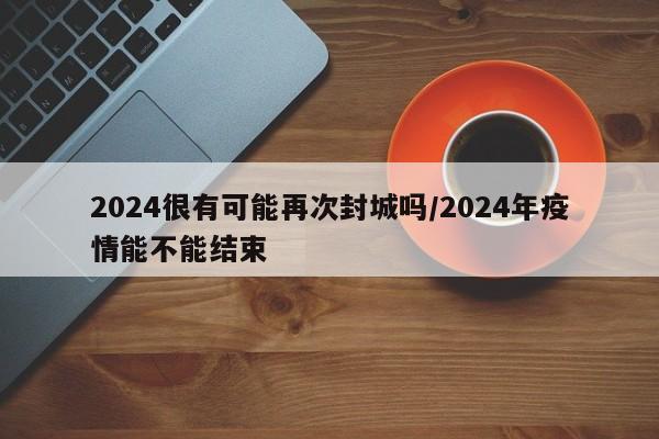 2024很有可能再次封城吗/2024年疫情能不能结束