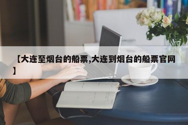 【大连至烟台的船票,大连到烟台的船票官网】