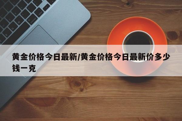 黄金价格今日最新/黄金价格今日最新价多少钱一克