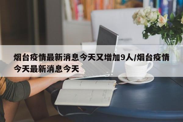 烟台疫情最新消息今天又增加9人/烟台疫情今天最新消息今天
