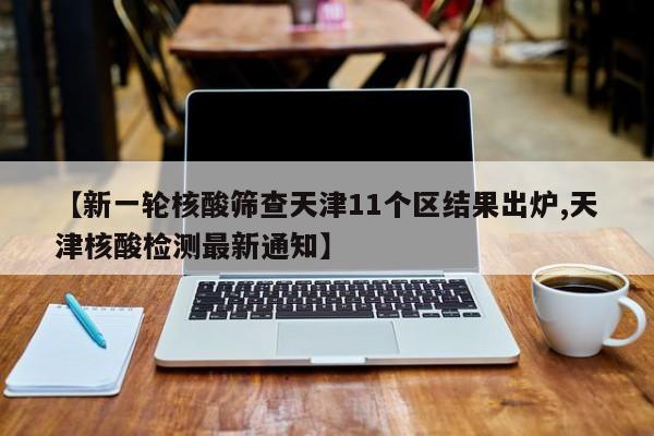 【新一轮核酸筛查天津11个区结果出炉,天津核酸检测最新通知】