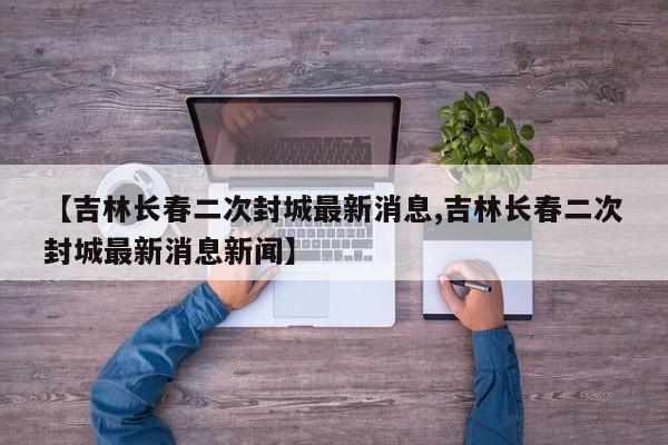 【吉林长春二次封城最新消息,吉林长春二次封城最新消息新闻】