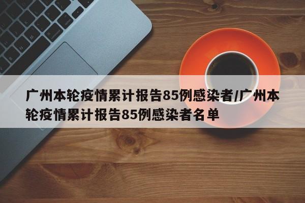 广州本轮疫情累计报告85例感染者/广州本轮疫情累计报告85例感染者名单