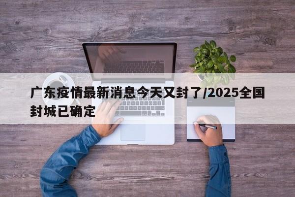 广东疫情最新消息今天又封了/2025全国封城已确定