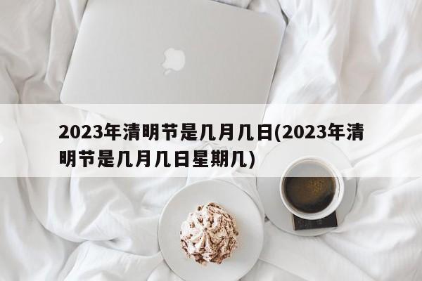 2023年清明节是几月几日(2023年清明节是几月几日星期几)