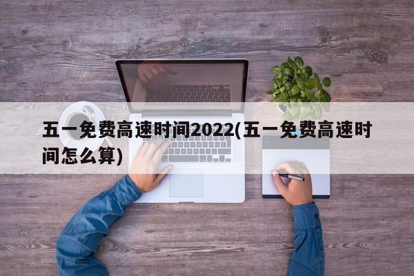 五一免费高速时间2022(五一免费高速时间怎么算)