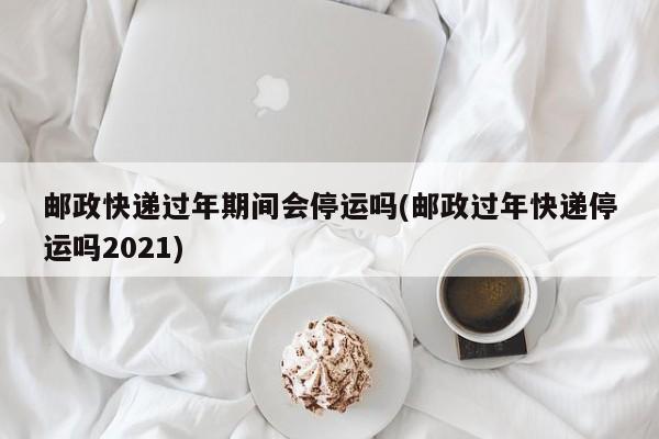 邮政快递过年期间会停运吗(邮政过年快递停运吗2021)