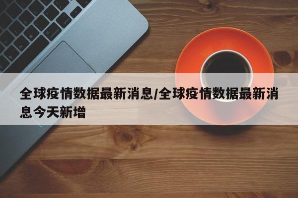 全球疫情数据最新消息/全球疫情数据最新消息今天新增